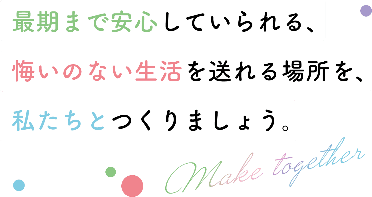 最後まで安心していられる、悔いのない生活を送れる場所を、私たちと作りましょう。