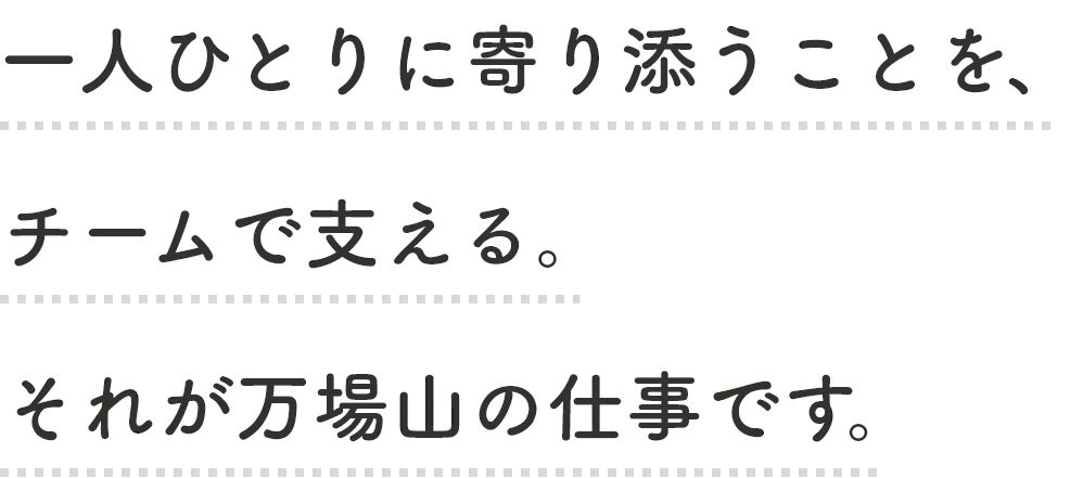一緒に働く皆様にも、利用者様と同じように日々心に笑みを持ち、イキイキと活躍していただきたいと願っています。