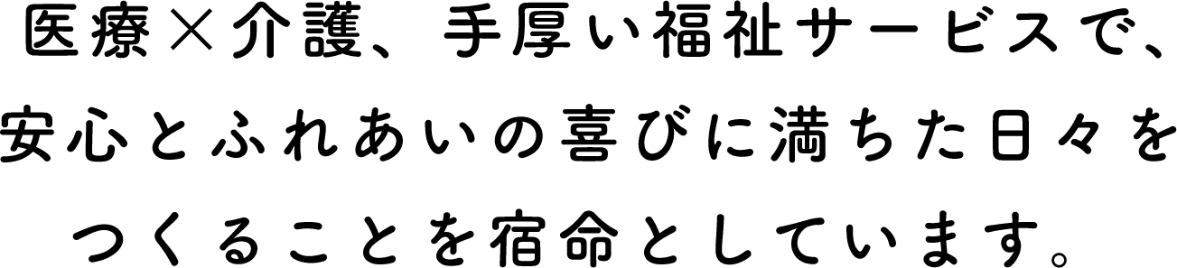 医療×介護、手厚い福祉サービスで、安心とふれあいの喜びに満ちた日々をつくることを宿命としています