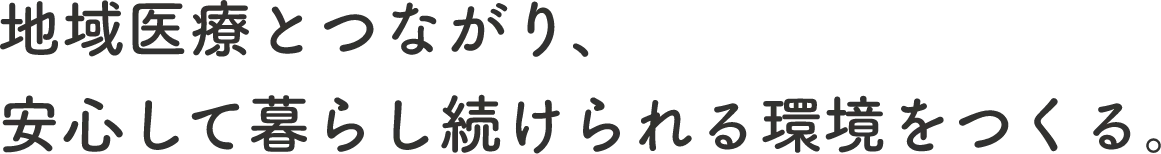 地域医療とつながり
安心して暮らし続けられる環境をつくる。
